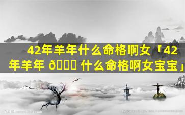 42年羊年什么命格啊女「42年羊年 🐟 什么命格啊女宝宝」